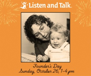 Orange background with sepia toned photo of woman with curly brown hair talking with a toddler with blonde hair. The toddler is wearing white overalls. Gold fireworks images are in the top left and right corners. The Listen and Talk logo is on top. Under the photo there is black handwriting that says "Founder's Day, Sunday, October 26, 1-4pm."